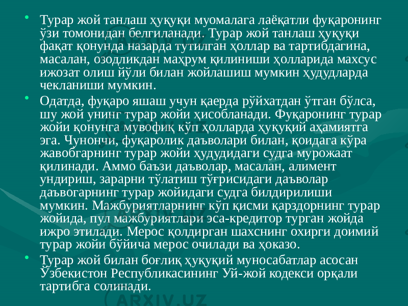 • Турар жой танлаш ҳуқуқи муомалага лаёқатли фуқаронинг ўзи томонидан белгиланади. Турар жой танлаш ҳуқуқи фақат қонунда назарда тутилган ҳоллар ва тартибдагина, масалан, озодликдан маҳрум қилиниши ҳолларида махсус ижозат олиш йўли билан жойлашиш мумкин ҳудудларда чекланиши мумкин. • Одатда, фуқаро яшаш учун қаерда рўйхатдан ўтган бўлса, шу жой унинг турар жойи ҳисобланади. Фуқаронинг турар жойи қонунга мувофиқ кўп ҳолларда ҳуқуқий аҳамиятга эга. Чунончи, фуқаролик даъволари билан, қоидага кўра жавобгарнинг турар жойи ҳудудидаги судга мурожаат қилинади. Аммо баъзи даъволар, масалан, алимент ундириш, зарарни тўлатиш тўғрисидаги даъволар даъвогарнинг турар жойидаги судга билдирилиши мумкин. Мажбуриятларнинг кўп қисми қарздорнинг турар жойида, пул мажбуриятлари эса-кредитор турган жойда ижро этилади. Мерос қолдирган шахснинг охирги доимий турар жойи бўйича мерос очилади ва ҳоказо. • Турар жой билан боғлиқ ҳуқуқий муносабатлар асосан Ўзбекистон Республикасининг Уй-жой кодекси орқали тартибга солинади. 