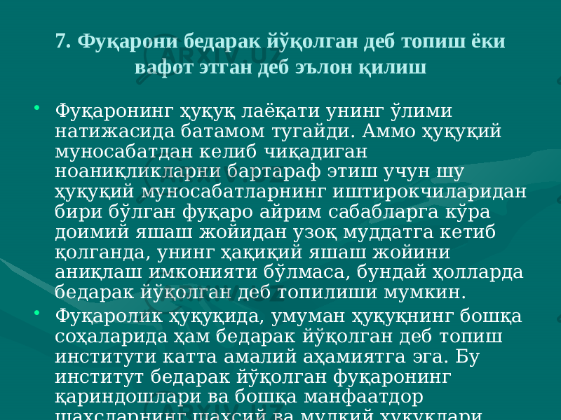 7. Фуқарони бедарак йўқолган деб топиш ёки вафот этган деб эълон қилиш • Фуқаронинг ҳуқуқ лаёқати унинг ўлими натижасида батамом тугайди. Аммо ҳуқуқий муносабатдан келиб чиқадиган ноаниқликларни бартараф этиш учун шу ҳуқуқий муносабатларнинг иштирокчиларидан бири бўлган фуқаро айрим сабабларга кўра доимий яшаш жойидан узоқ муддатга кетиб қолганда, унинг ҳақиқий яшаш жойини аниқлаш имконияти бўлмаса, бундай ҳолларда бедарак йўқолган деб топилиши мумкин. • Фуқаролик ҳуқуқида, умуман ҳуқуқнинг бошқа соҳаларида ҳам бедарак йўқолган деб топиш институти катта амалий аҳамиятга эга. Бу институт бедарак йўқолган фуқаронинг қариндошлари ва бошқа манфаатдор шахсларнинг шахсий ва мулкий ҳуқуқлари таъминланишини кафолатлайди. 