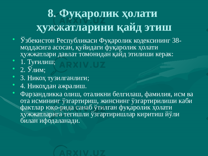 8. Фуқаролик ҳолати ҳужжатларини қайд этиш • Ўзбекистон Республикаси Фуқаролик кодексининг 38- моддасига асосан, қуйидаги фуқаролик ҳолати ҳужжатлари давлат томонидан қайд этилиши керак: • 1. Туғилиш; • 2. Ўлим; • 3. Никоҳ тузилганлиги; • 4. Никоҳдан ажралиш. • Фарзандликка олиш, оталикни белгилаш, фамилия, исм ва ота исмининг ўзгартириш, жинснинг ўзгартирилиши каби фактлар юқо-рида санаб ўтилган фуқаролик ҳолати ҳужжатларига тегишли ўзгартиришлар киритиш йўли билан ифодаланади. 