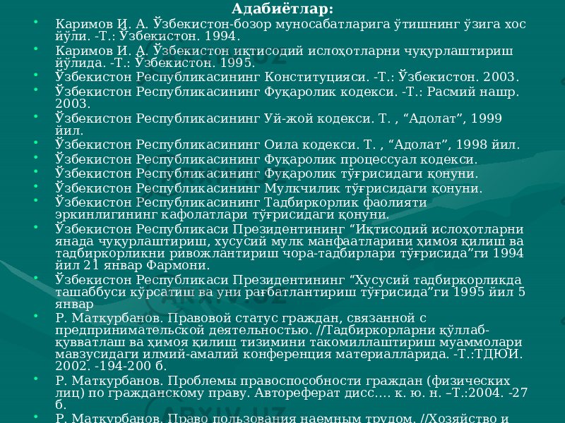 Адабиётлар: • Каримов И. А. Ўзбекистон-бозор муносабатларига ўтишнинг ўзига хос йўли. -Т.: Ўзбекистон. 1994. • Каримов И. А. Ўзбекистон иқтисодий ислоҳотларни чуқурлаштириш йўлида. -Т.: Ўзбекистон. 1995. • Ўзбекистон Республикасининг Конституцияси. -Т.: Ўзбекистон. 2003. • Ўзбекистон Республикасининг Фуқаролик кодекси. -Т.: Расмий нашр. 2003. • Ўзбекистон Республикасининг Уй-жой кодекси. Т. , “Адолат”, 1999 йил. • Ўзбекистон Республикасининг Оила кодекси. Т. , “Адолат”, 1998 йил. • Ўзбекистон Республикасининг Фуқаролик процессуал кодекси. • Ўзбекистон Республикасининг Фуқаролик тўғрисидаги қонуни. • Ўзбекистон Республикасининг Мулкчилик тўғрисидаги қонуни. • Ўзбекистон Республикасининг Тадбиркорлик фаолияти эркинлигининг кафолатлари тўғрисидаги қонуни. • Ўзбекистон Республикаси Президентининг “Иқтисодий ислоҳотларни янада чуқурлаштириш, хусусий мулк манфаатларини ҳимоя қилиш ва тадбиркорликни ривожлантириш чора-тадбирлари тўғрисида”ги 1994 йил 21 январ Фармони. • Ўзбекистон Республикаси Президентининг “Хусусий тадбиркорликда ташаббуси кўрсатиш ва уни рағбатлантириш тўғрисида”ги 1995 йил 5 январ • Р. Маткурбанов. Правовой статус граждан, связанной с предпринимательской деятельностью. //Тадбиркорларни қўллаб- қувватлаш ва ҳимоя қилиш тизимини такомиллаштириш муаммолари мавзусидаги илмий-амалий конференция материалларида. -Т.:ТДЮИ. 2002. -194-200 б. • Р. Маткурбанов. Проблемы правоспособности граждан (физических лиц) по гражданскому праву. Автореферат дисс…. к. ю. н. –Т.:2004. -27 б. • Р. Маткурбанов. Право пользования наемным трудом. //Хозяйство и право. 2002. №9. -85-89 б. • Р. Маткурбанов. Признание гражданина умершим по безвестному отсутствию. //Давлат ва ҳуқуқ. 2002. №3. -52-54 б. 