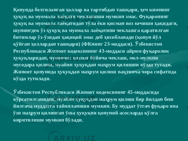 Қонунда белгиланган ҳоллар ва тартибдан ташқари, ҳеч кимнинг ҳуқуқ ва муомала лаёқати чекланиши мумкин эмас. Фуқаронинг ҳуқуқ ва муомала лаёқатидан тўла ёки қисман воз кечиши ҳақидаги, шунингдек ўз ҳуқуқ ва муомала лаёқатини чеклашга қаратилган битимлар ўз-ўзидан ҳақиқий эмас деб ҳисобланади (қонун йўл қўйган ҳоллардан ташқари) (ФКнинг 23-моддаси). Ўзбекистон Республикаси Жиноят кодексининг 43-моддаси айрим фуқаролик ҳуқуқларидан, чунончи: хизмат бўйича чеклаш, мол-мулкни мусодара қилиш, муайян ҳуқуқдан маҳрум қилишни кўзда тутади. Жиноят қонунида ҳуқуқдан маҳрум қилиш вақтинча чора сифатида кўзда тутилади. Ўзбекистон Республикаси Жиноят кодексининг 45-моддасида кўрсатилганидек, муайян ҳуқуқдан маҳрум қилиш бир йилдан беш йилгача муддатга тайинланиши мумкин. Бу муддат ўтгач фуқаро яна ўзи маҳрум қилинган ўша ҳуқуқни қонуний асосларда қўлга киритилиши мумкин бўлади. 