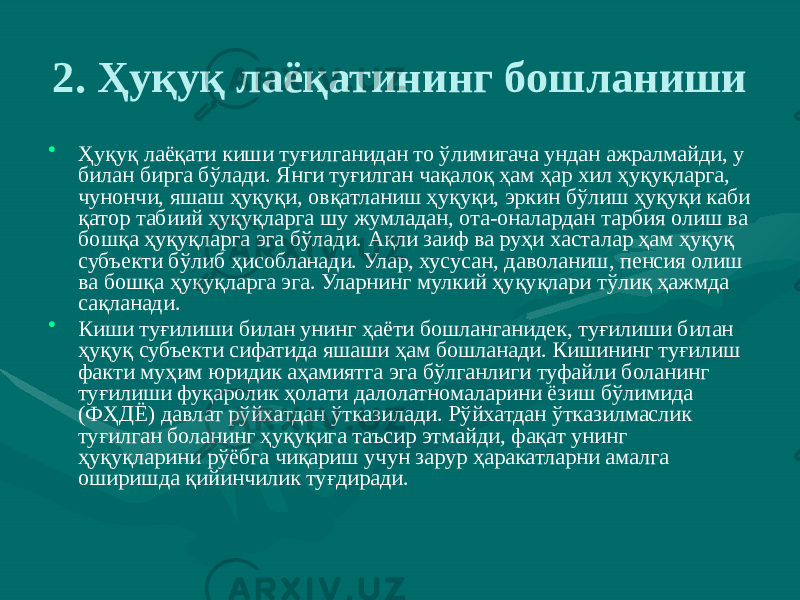 2. Ҳуқуқ лаёқатининг бошланиши • Ҳуқуқ лаёқати киши туғилганидан то ўлимигача ундан ажралмайди, у билан бирга бўлади. Янги туғилган чақалоқ ҳам ҳар хил ҳуқуқларга, чунончи, яшаш ҳуқуқи, овқатланиш ҳуқуқи, эркин бўлиш ҳуқуқи каби қатор табиий ҳуқуқларга шу жумладан, ота-оналардан тарбия олиш ва бошқа ҳуқуқларга эга бўлади. Ақли заиф ва руҳи хасталар ҳам ҳуқуқ субъекти бўлиб ҳисобланади. Улар, хусусан, даволаниш, пенсия олиш ва бошқа ҳуқуқларга эга. Уларнинг мулкий ҳуқуқлари тўлиқ ҳажмда сақланади. • Киши туғилиши билан унинг ҳаёти бошланганидек, туғилиши билан ҳуқуқ субъекти сифатида яшаши ҳам бошланади. Кишининг туғилиш факти муҳим юридик аҳамиятга эга бўлганлиги туфайли боланинг туғилиши фуқаролик ҳолати далолатномаларини ёзиш бўлимида (ФҲДЁ) давлат рўйхатдан ўтказилади. Рўйхатдан ўтказилмаслик туғилган боланинг ҳуқуқига таъсир этмайди, фақат унинг ҳуқуқларини рўёбга чиқариш учун зарур ҳаракатларни амалга оширишда қийинчилик туғдиради. 