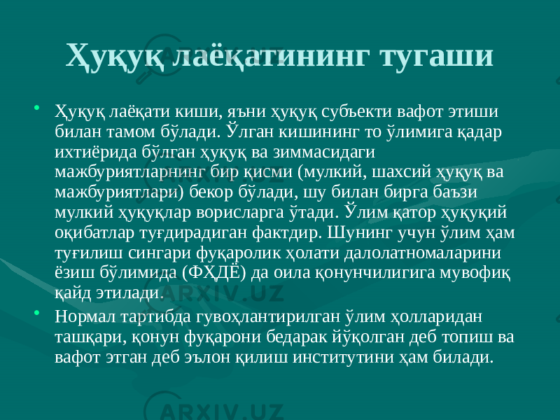 Ҳуқуқ лаёқатининг тугаши • Ҳуқуқ лаёқати киши, яъни ҳуқуқ субъекти вафот этиши билан тамом бўлади. Ўлган кишининг то ўлимига қадар ихтиёрида бўлган ҳуқуқ ва зиммасидаги мажбуриятларнинг бир қисми (мулкий, шахсий ҳуқуқ ва мажбуриятлари) бекор бўлади, шу билан бирга баъзи мулкий ҳуқуқлар ворисларга ўтади. Ўлим қатор ҳуқуқий оқибатлар туғдирадиган фактдир. Шунинг учун ўлим ҳам туғилиш сингари фуқаролик ҳолати далолатномаларини ёзиш бўлимида (ФҲДЁ) да оила қонунчилигига мувофиқ қайд этилади. • Нормал тартибда гувоҳлантирилган ўлим ҳолларидан ташқари, қонун фуқарони бедарак йўқолган деб топиш ва вафот этган деб эълон қилиш институтини ҳам билади. 