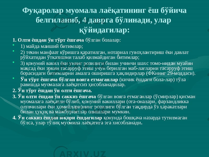 Фуқаролар муомала лаёқатининг ёш бўйича белгиланиб, 4 даврга бўлинади, улар қўйидагилар: 1. Олти ёшдан ўн тўрт ёшгача бўлган болалар: • 1) майда маиший битимлар; • 2) текин манфаат кўришга қаратилган, нотариал гувоҳлантириш ёки давлат рўйхатидан ўтказишни талаб қилмайдиган битимлар; • 3) қонуний вакил ёки унинг розилиги билан учинчи шахс томо-нидан муайян мақсад ёки эркин тасарруф этиш учун берилган маб-лағларни тасарруф этиш борасидаги битимларни амалга оширишга ҳақлидирлар (ФКнинг 29-моддаси). • Ўн тўрт ёшгача бўлган вояга етмаганлар (кичик ёшдаги бола-лар) тўла равишда муомалага лаёқатсиз ҳисобланадилар. 2. Ўн тўрт ёшдан ўн олти ёшгача. 3. Ўн олти ёшдан ўн саккиз ёшгача бўлган вояга етмаганлар (ўсмирлар) қисман муомалага лаёқатли бўлиб, қонуний вакиллари (ота-оналари, фарзандликка олувчилари ёки ҳомийлари)нинг розилиги бўлган тақдирда ўз ҳаракатлари билан ҳуқуқ ва мажбуриятлар олишлари мумкин. 4. Ўн саккиз ёшдан юқори ёшдагилар қонунда бошқача назарда тутилмаган бўлса, улар тўлиқ муомила лаёқатига эга хисобланади . 