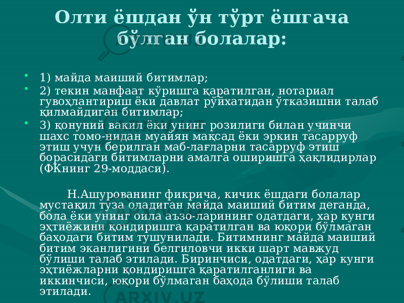 Олти ёшдан ўн тўрт ёшгача бўлган болалар: • 1) майда маиший битимлар; • 2) текин манфаат кўришга қаратилган, нотариал гувоҳлантириш ёки давлат рўйхатидан ўтказишни талаб қилмайдиган битимлар; • 3) қонуний вакил ёки унинг розилиги билан учинчи шахс томо-нидан муайян мақсад ёки эркин тасарруф этиш учун берилган маб-лағларни тасарруф этиш борасидаги битимларни амалга оширишга ҳақлидирлар (ФКнинг 29-моддаси). Н.Ашурованинг фикрича, кичик ёшдаги болалар мустақил туза оладиган майда маиший битим деганда, бола ёки унинг оила аъзо-ларининг одатдаги, хар кунги эҳтиёжини қондиришга қаратилган ва юқори бўлмаган баҳодаги битим тушунилади. Битимнинг майда маиший битим эканлигини белгиловчи икки шарт мавжуд бўлиши талаб этилади. Биринчиси, одатдаги, ҳар кунги эҳтиёжларни қондиришга қаратилганлиги ва иккинчиси, юқори бўлмаган баҳода бўлиши талаб этилади. 