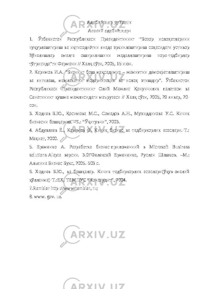 Адабиётлар руйхати Асосий адабиётлар: 1. Ўзбекистон Республикаси Президентининг “Бозор ислоҳатларини чуқурлаштириш ва иқтисодиётни янада эркинлаштириш соҳасидаги устивор йўналишлар амалга оширилишини жадаллаштириш чора-тадбирлар тўғрисида”ги Фармони // Халқ сўзи, 2005, 15 июн. 2. Каримов И.А. “Бизнинг бош мақсадимиз – жамиятни демократлаштириш ва янгилаш, мамлакатни модернизация ва ислоҳ этишдир”. Ўзбекистон Республикаси Президентининг Олий Мажлис Қонунчилик палатасм ва Сенатининг қушма мажлисидаги маърузаси // Халқ сўзи, 2005, 29 январ, 20- сон. 3. Ходиев Б.Ю., Қосимова М.С., Самадов А.Н., Мухиддинова У.С. Кичик бизнесни бошқариш. –Т.: “Ўқитувчи”, 2003. 4. Абдуллаев Ё., Каримов Ф. Кичик бизнес ва тадбиркорлик асослари.-Т.: Меҳнат, 2000. 5. Еременко А. Разработка бизнес-приложениий в Microsoft Business solutions-Alapta в ерсии. 3.0ҒФелексей Ермененко, Руслан Шашков. –М.: Альпина Бизнес Букс, 2005.-503 с. 6. Ходиев Б.Ю., ва бошқалар. Кичик тадбиркорлик асослари(ўқув-амалий қўлланма)-Т.:ЕҲ. ТЕМПУС “Консаудит”, 2004. 7.Rambler-http : // www / rambler, ru; 8. www. gov. uz. 