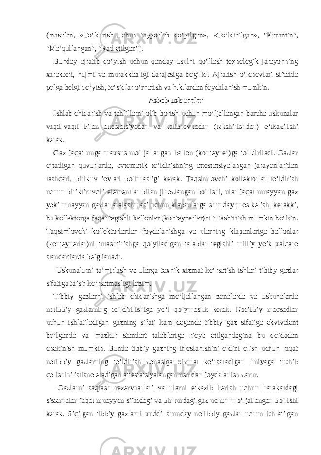 (masalan, «To‘ldirish uchun tayyorlab qo‘yilgan», «To‘ldirilgan», &#34;Karantin&#34;, &#34;Ma’qullangan&#34;, &#34;Rad etilgan&#34;). Bunday ajratib qo‘yish uchun qanday usulni qo‘llash texnologik jarayonning xarakteri, hajmi va murakkabligi darajasiga bog‘liq. Ajratish o‘lchovlari sifatida polga belgi qo‘yish, to‘siqlar o‘rnatish va h.k.lardan foydalanish mumkin. Asbob uskunalar Ishlab chiqarish va tahlillarni olib borish uchun mo‘ljallangan barcha uskunalar vaqti-vaqti bilan attestatsiyadan va kalibrovkadan (tekshirishdan) o‘tkazilishi kerak. Gaz faqat unga maxsus mo‘ljallangan ballon (konteyner)ga to‘ldiriladi. Gazlar o‘tadigan quvurlarda, avtomatik to‘ldirishning attestatsiyalangan jarayonlaridan tashqari, birikuv joylari bo‘lmasligi kerak. Taqsimlovchi kollektorlar to‘ldirish uchun biriktiruvchi elementlar bilan jihozlangan bo‘lishi, ular faqat muayyan gaz yoki muayyan gazlar aralashmasi uchun klapanlarga shunday mos kelishi kerakki, bu kollektorga faqat tegishli ballonlar (konteynerlar)ni tutashtirish mumkin bo‘lsin. Taqsimlovchi kollektorlardan foydalanishga va ularning klapanlariga ballonlar (konteynerlar)ni tutashtirishga qo‘yiladigan talablar tegishli milliy yoik xalqaro standartlarda belgilanadi. Uskunalarni ta’mirlash va ularga texnik xizmat ko‘rsatish ishlari tibiby gazlar sifatiga ta’sir ko‘rsatmasligi lozim. Tibbiy gazlarni ishlab chiqarishga mo‘ljallangan zonalarda va uskunalarda notibbiy gazlarning to‘ldirilishiga yo‘l qo‘ymaslik kerak. Notibbiy maqsadlar uchun ishlatiladigan gazning sifati kam deganda tibbiy gaz sifatiga ekvivalent bo‘lganda va mazkur standart talablariga rioya etilgandagina bu qoidadan chekinish mumkin. Bunda tibbiy gazning ifloslanishini oldini olish uchun faqat notibbiy gazlarning to‘ldirish zonasiga xizmat ko‘rsatadigan liniyaga tushib qolishini istisno etadigan attestatsiyalangan usuldan foydalanish zarur. Gazlarni saqlash rezervuarlari va ularni etkazib berish uchun harakatdagi sisternalar faqat muayyan sifatdagi va bir turdagi gaz uchun mo‘ljallangan bo‘lishi kerak. Siqilgan tibbiy gazlarni xuddi shunday notibbiy gazlar uchun ishlatilgan 