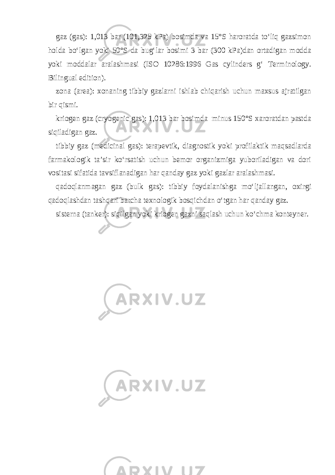 gaz (gas): 1,013 bar (101,325 kPa) bosimda va 15°S haroratda to‘liq gazsimon holda bo‘lgan yoki 50°S da bug‘lar bosimi 3 bar (300 kPa)dan ortadigan modda yoki moddalar aralashmasi (ISO 10286:1996 Gas cylinders g‘ Terminology. Bilingual edition). zona (area): xonaning tibbiy gazlarni ishlab chiqarish uchun maxsus ajratilgan bir qismi. kriogen gaz (cryogenic gas): 1,013 bar bosimda minus 150°S xaroratdan pastda siqiladigan gaz. tibbiy gaz (medicinal gas): terapevtik, diagnostik yoki profilaktik maqsadlarda farmakologik ta’sir ko‘rsatish uchun bemor organizmiga yuboriladigan va dori vositasi sifatida tavsiflanadigan har qanday gaz yoki gazlar aralashmasi. qadoqlanmagan gaz (bulk gas): tibbiy foydalanishga mo‘ljallangan, oxirgi qadoqlashdan tashqari barcha texnologik bosqichdan o‘tgan har qanday gaz. sisterna (tanker): siqilgan yoki kriogen gazni saqlash uchun ko‘chma konteyner. 