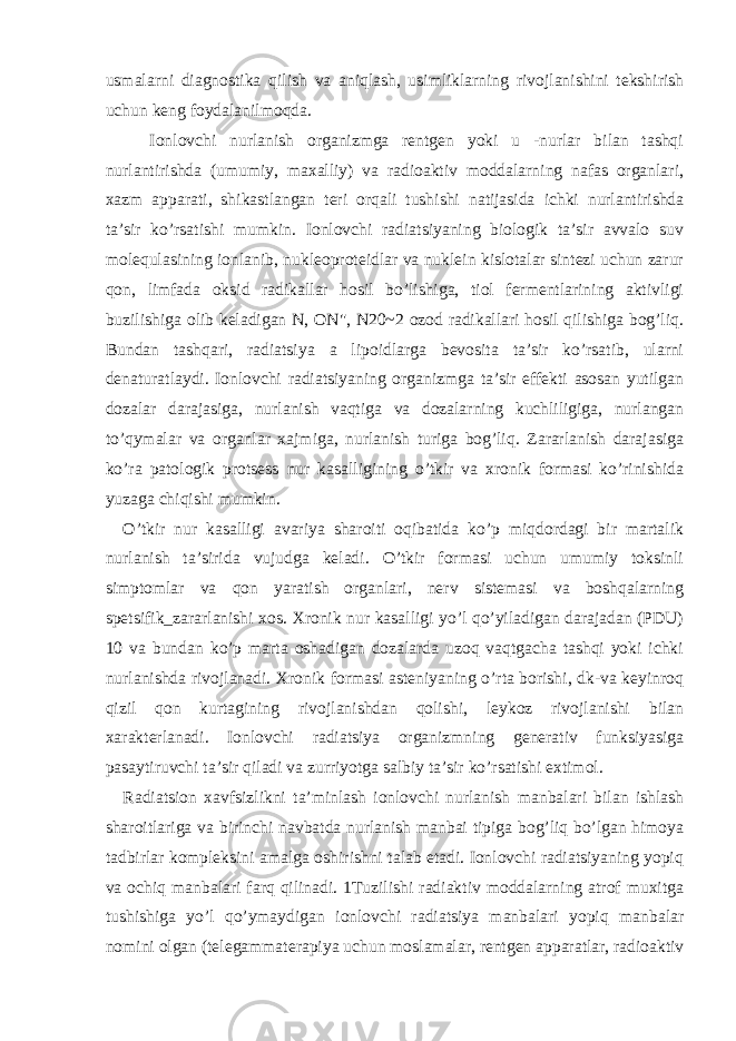 usmalarni diagnostika qilish va aniqlash, usimliklarning rivojlanishini tekshirish uchun keng foydalanilmoqda. Ionlovchi nurlanish organizmga rentgen yoki u -nurlar bilan tashqi nurlantirishda (umumiy, maxalliy) va radioaktiv moddalarning nafas organlari, xazm apparati, shikastlangan teri orqali tushishi natijasida ichki nurlantirishda ta’sir ko’rsatishi mumkin. Ionlovchi radiatsiyaning biologik ta’sir avvalo suv molequlasining ionlanib, nukleoproteidlar va nuklein kislotalar sintezi uchun zarur qon, limfada oksid radikallar hosil bo’lishiga, tiol fermentlarining aktivligi buzilishiga olib keladigan N, ON&#34;, N20~2 ozod radikallari hosil qilishiga bog’liq. Bundan tashqari, radiatsiya a lipoidlarga bevosita ta’sir ko’rsatib, ularni denaturatlaydi. Ionlovchi radiatsiyaning organizmga ta’sir effekti asosan yutilgan dozalar darajasiga, nurlanish vaqtiga va dozalarning kuchliligiga, nurlangan to’qymalar va organlar xajmiga, nurlanish turiga bog’liq. Zararlanish darajasiga ko’ra patologik protsess nur kasalligining o’tkir va xronik formasi ko’rinishida yuzaga chiqishi mumkin. O’tkir nur kasalligi avariya sharoiti oqibatida ko’p miqdordagi bir martalik nurlanish ta’sirida vujudga keladi. O’tkir formasi uchun umumiy toksinli simptomlar va qon yaratish organlari, nerv sistemasi va boshqalarning spetsifik_zararlanishi xos. Xronik nur kasalligi yo’l qo’yiladigan darajadan (PDU) 10 va bundan ko’p marta oshadigan dozalarda uzoq vaqtgacha tashqi yoki ichki nurlanishda rivojlanadi. Xronik formasi asteniyaning o’rta borishi, dk-va keyinroq qizil qon kurtagining rivojlanishdan qolishi, leykoz rivojlanishi bilan xarakterlanadi. Ionlovchi radiatsiya organizmning generativ funksiyasiga pasaytiruvchi ta’sir qiladi va zurriyotga salbiy ta’sir ko’rsatishi extimol. Radiatsion xavfsizlikni ta’minlash ionlovchi nurlanish manbalari bilan ishlash sharoitlariga va birinchi navbatda nurlanish manbai tipiga bog’liq bo’lgan himoya tadbirlar kompleksini amalga oshirishni talab etadi. Ionlovchi radiatsiyaning yopiq va ochiq manbalari farq qilinadi. 1Tuzilishi radiaktiv moddalarning atrof muxitga tushishiga yo’l qo’ymaydigan ionlovchi radiatsiya manbalari yopiq manbalar nomini olgan (telegammaterapiya uchun moslamalar, rentgen apparatlar, radioaktiv 