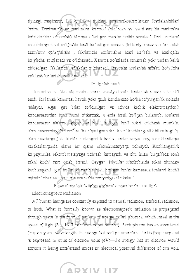 tipidagi respirator, LG-2, LG-4 tipidagi pnevmokosiomlardan foydalanishlari lozim. Dozimetrik va meditsina kontroli (oldindan va vaqti-vaqtida meditsina ko‘riklaridan o‘tkazish) himoya qiladigan muxim tadbir sanaladi. Ionli nurlarni moddalarga tasiri natijasida hosil bo’ladigan maxsus fizikaviy prosseslar ionlanish atomlarni qo’zg’alishi , ikkilamchi nurlanishni hosil bo’lishi va boshqalar bo’ylicha aniqlanadi va o’lchanadi. Xamma xolatlarda ionlanish yoki undan kelib chiqadigan ikkilamchi effektlar o’lchanadi. Bevosita ionlanish effekti bo’ylicha aniqlash ionlanish usuli deyiladi. Ionlanish usuli. Ionlanish usulida aniqlashda asbobni asosiy qismini ionlanish kamerasi tashkil etadi. Ionlanish kamerasi havoli yoki gazli kondensato bo’lib to’yinganlik xolatda ishlaydi. Agar gaz bilan to’ldirilgan va ichida kichik elektromaydonli kondensatordan ionli nurni o’tkazsak, u erda hosil bo’lgan birlamchi ionlarni kondensator elektrod yigish va hosil bo’lgan ionli tokni o’lchash mumkin. Kondensatordagi ionlarni kelib chiqadigan tokni kuchi kuchlanganlik bilan bog’liq. Kondensatorga juda kichik nurlanganlik berilsa ionlar zaryadlangan elektrodlarga xarakatlanganda ularni bir qismi rekombinatsiyaga uchraydi. Kuchlanganlik ko’paytirilsa rekombinatsiyaga uchrash kamayadi va shu bilan birgalikda ionli tokni kuchi xam ortab boradi. Geyger -Myuller xisobchisida tokni shunday kuchlanganli- gini bo’ladiki xar bir hosil bo’lgan ionlar kamerada ionlarni kuchli oqimini chakiradi va u o’z navbatida razryadga olib keladi. Havoni radiaktivligiga gigiyenik baxo berish usullari. Electromagnetic Radiation All human beings are constantly exposed to natural radiation, artificial radiation, or both. What is formally known as electromagnetic radiation is propagated through space in the form of packets of energy called photons, which travel at the speed of light (3 _ 1010 centimeters per second). Each photon has an associated frequency and wavelength. Its energy is directly proportional to its frequency and is expressed in units of electron volts (eV)—the energy that an electron would acquire in being accelerated across an electrical potential difference of one volt. 