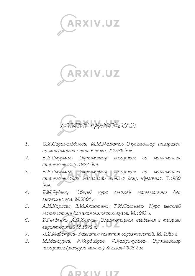 АСОСИЙ АДАБИЁТЛАР: 1. С.Х.Сирожиддинов, М.М.Маматов Эҳтимоллар назарияси ва математик статистика. Т.1980 йил. 2. В.Е.Гмурман- Эҳтимоллар назарияси ва математик статистика. Т.1977 йил. 3. В.Е.Гмурман -Эҳтимоллар назарияси ва математик статистикадан масалалар ечишга доир қўлланма. Т.1980 йил. 4. Б.М.Руд ык, - Общий курс высшей математики для экономистов. М.2004 г. 5. А.И.Карасев, З.М.Аксютина, Т.И.Савльева - Курс высшей математики для экономических вузов. М.1982 г. 6. Б.Гнеденко, А.Я.Хинчин - Элементарное введения в теорию вероятностей М.1976 г. 7. Л.Е.Майстров - Развитие понятия вероятностей. М. 1985 г. 8. М.Мансуров, А.Бердиёров, Р.Ҳамрақулова- Эҳтимоллар назарияси (маъруза матни) Жиззах-2006 йил 