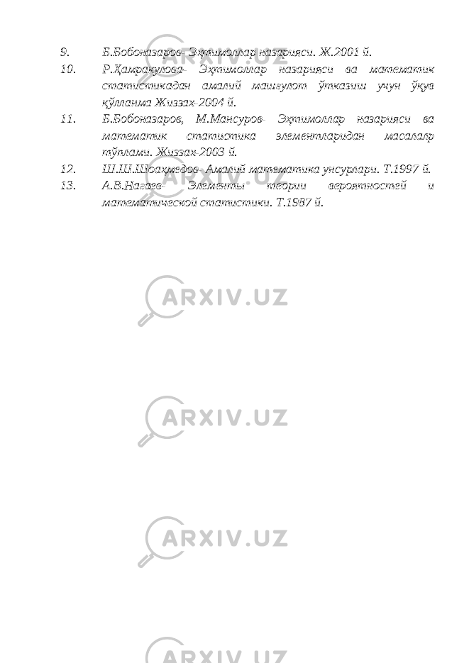 9. Б.Бобоназаров- Эҳтимоллар назарияси. Ж.2001 й. 10. Р.Ҳамракулова- Эҳтимоллар назарияси ва математик статистикадан амалий машғулот ўтказиш учун ўқув қўлланма Жиззах-2004 й. 11. Б.Бобоназаров, М.Мансуров- Эҳтимоллар назарияси ва математик статистика элементларидан масалалр тўплами. Жиззах-2003 й. 12. Ш.Ш.Шоаҳмедов- Амалий математика унсурлари. Т.1997 й. 13. А.В.Нагаев- Элементы теории вероятностей и математической статистики. Т.1987 й. 