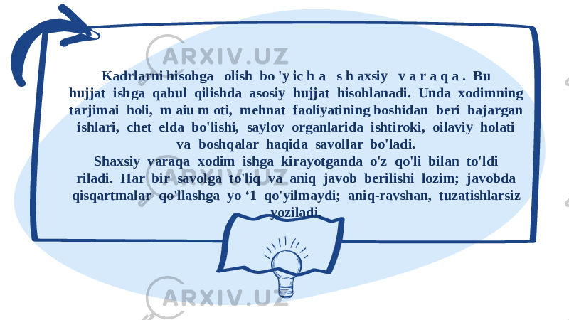  Kadrlarni hisobga olish bo &#39;y ic h a s h axsiy v a r a q a . Bu hujjat ishga qabul qilishda asosiy hujjat hisoblanadi. Unda xodimning tarjimai holi, m aiu m oti, mehnat faoliyatining boshidan beri bajargan ishlari, chet elda bo&#39;lishi, saylov organlarida ishtiroki, oilaviy holati va boshqalar haqida savollar bo&#39;ladi. Shaxsiy varaqa xodim ishga kirayotganda o&#39;z qo&#39;li bilan to&#39;ldi riladi. Har bir savolga to&#39;liq va aniq javob berilishi lozim; javobda qisqartmalar qo&#39;llashga yo ‘1 qo&#39;yilmaydi; aniq-ravshan, tuzatishlarsiz yoziladi. 