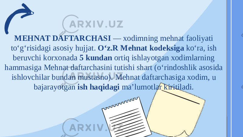 MEHNAT DAFTARCHASI  — xodimning mehnat faoliyati toʻgʻrisidagi asosiy hujjat. Oʻz.R Mehnat kodeksiga koʻra, ish beruvchi korxonada 5 kundan ortiq ishlayotgan xodimlarning hammasiga Mehnat daftarchasini tutishi shart (oʻrindoshlik asosida ishlovchilar bundan mustasno). Mehnat daftarchasiga xodim, u bajarayotgan ish haqidagi maʼlumotlar kiritiladi.  