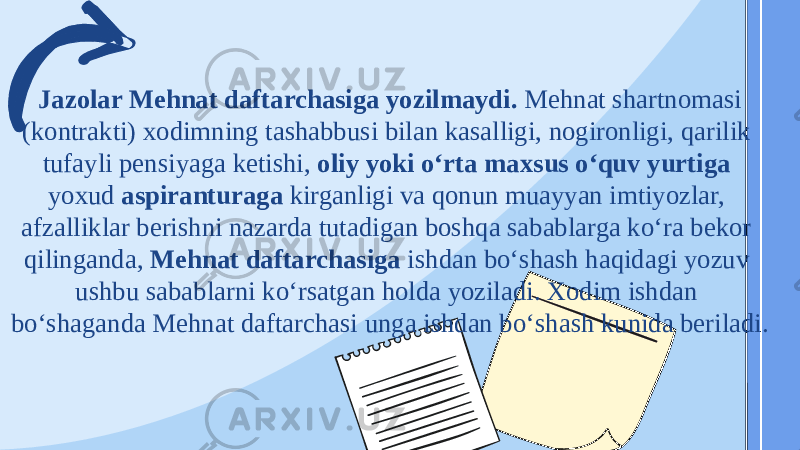   Jazolar Mehnat daftarchasiga yozilmaydi. Mehnat shartnomasi (kontrakti) xodimning tashabbusi bilan kasalligi, nogironligi, qarilik tufayli pensiyaga ketishi, oliy yoki oʻrta maxsus oʻquv yurtiga yoxud aspiranturaga kirganligi va qonun muayyan imtiyozlar, afzalliklar berishni nazarda tutadigan boshqa sabablarga koʻra bekor qilinganda, Mehnat daftarchasiga ishdan boʻshash haqidagi yozuv ushbu sabablarni koʻrsatgan holda yoziladi. Xodim ishdan boʻshaganda Mehnat daftarchasi unga ishdan boʻshash kunida beriladi. 