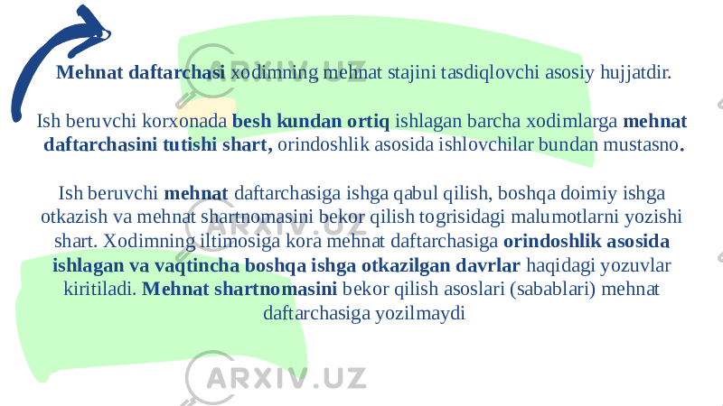 Mehnat daftarchasi xodimning mehnat stajini tasdiqlovchi asosiy hujjatdir. Ish beruvchi korxonada besh kundan ortiq ishlagan barcha xodimlarga mehnat daftarchasini tutishi shart, orindoshlik asosida ishlovchilar bundan mustasno . Ish beruvchi mehnat daftarchasiga ishga qabul qilish, boshqa doimiy ishga otkazish va mehnat shartnomasini bekor qilish togrisidagi malumotlarni yozishi shart. Xodimning iltimosiga kora mehnat daftarchasiga orindoshlik asosida ishlagan va vaqtincha boshqa ishga otkazilgan davrlar haqidagi yozuvlar kiritiladi. Mehnat shartnomasini bekor qilish asoslari (sabablari) mehnat daftarchasiga yozilmaydi 