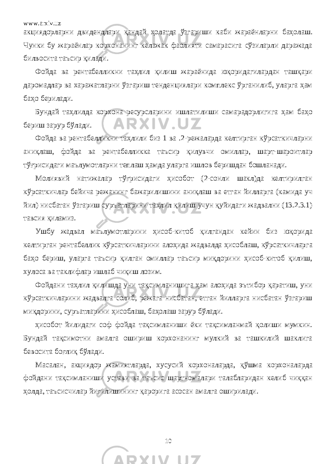 www.arxiv.uz акциядорларни двидендлари қандай ҳолатда ўзгариши каби жараёнларни баҳолаш. Чунки бу жараёнлар корхонанинг келажак фаолияти самарасига сўзиларли даражада билвосита таъсир қилади. Фойда ва рентабелликни таҳлил қилиш жараёнида юқоридагилардан ташқари даромадлар ва харажатларни ўзгариш тенденциялари комплекс ўрганилиб, уларга ҳам баҳо берилади. Бундай таҳлилда корхона ресурсларини ишлатилиши самарадорлигига ҳам баҳо бериш зарур бўлади. Фойда ва рентабелликни таҳлили биз 1 ва .2- режа ларда келтирган кўрсаткичларни аниқлаш, фойда ва рентабелликка таъсир қилувчи омиллар, шарт-шароитлар тўғрисидаги маълумотларни теплаш ҳамда уларга ишлов беришдан бошланади. Молиявий натижалар тўғрисидаги ҳисобот (2-сонли шакл)да келтирилган кўрсаткичлар бейича режанинг бажарилишини аниқлаш ва етган йилларга (камида уч йил) нисбатан ўзгариш суръатларини таҳлил қилиш учун қуйидаги жадвални (13.2.3.1) тавсия қиламиз. Ушбу жадвал маълумотларини ҳисоб-китоб қилгандан кейин биз юқорида келтирган рентабеллик кўрсаткичларини алоҳида жадвалда ҳисоблаш, кўрсаткичларга баҳо бериш, уларга таъсир қилган омиллар таъсир миқдорини ҳисоб-китоб қилиш, хулоса ва таклифлар ишлаб чиқиш лозим. Фойдани таҳлил қилишда уни тақсимланишига ҳам алоҳида эътибор қаратиш, уни кўрсаткичларини жадвалга солиб, режага нисбатан, етган йилларга нисбатан ўзгариш миқдорини, суръатларини ҳисоблаш, баҳолаш зарур бўлади. ҳисобот йилидаги соф фойда тақсимланиши ёки тақсимланмай қолиши мумкин. Бундай тақсимотни амалга ошириш корхонанинг мулкий ва ташкилий шаклига бевосита боғлиқ бўлади. Масалан, акциядор жамиятларда, хусусий корхоналарда, қўшма корхоналарда фойдани тақсимланиши устави ва таъсис шартномалари талабларидан келиб чиққан ҳолда, таъсисчилар йиғилишининг қарорига асосан амалга оширилади. 10 