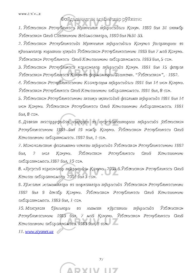 www.arxiv.uz Фойдаланилган адабиётлар рўйхати : 1. Ў збекистон Республикаси Мулкчилик тўғрисидаги Қонун. 1990 йил 31 октябр Ўзбекистон Олий Советининг Вед о мостлари, 1990 йил №31-33. 2. Ўзбекистон Республикасида Мулкчилик тўғрисидаги Қонунга ўзгартириш ва қўшимчалар киритиш ҳақида Ўзбекистон Республикасининг 1993 йил 7 май Қонуни. Ўзбекистон Республикаси Олий Кенгашининг ахборотномаси. 1993 йил, 5-сон. 3. Ў збекистон Республикаси корхоналар тўғрисида Қонун. 1991 йил 15 феврал Ўзбекистон Республикаси Қонун ва фармонлари. Тошкент. “Ўзбекистон”, - 1992. 4. Ўзбекистон Республикасининг Кооперация тўғрисидаги 1991 йил 14 июн Қонуни . Ўзбекистон Республикаси Олий Кенгашининг ахборотномаси. 1991 йил, 8-сон. 5. Ўзбекистон Республикасининг ташқи иқтисодий фаолият тўғрисида 1991 йил 14 июн Қонуни. Ўзбекистон Республикаси Олий Кенгашининг Ахборотномаси. 1991 йил, 8-сон. 6. Давлат тасарруфидан чиқариш ва хусусийлаштириш тўғрисида ўзбекистон Республикасининг 1991 йил 19 ноябр Қонуни. Ўзбекистон Республикаси Олий Кенгашининг ахбортномаси. 1992 йил, 1-сон. 7. Монополистик фаолиятни чеклаш тўғрисида Ў збекистон Республикасининг 1992 йил, 2 июл Қонуни . Ў збекистон Республикаси Олий Кенгашининг ахборотномаси.1992 йил, 10-сон. 8. «Хусусий корхоналар тўғрисида» Қонуни. 2003 й. Ўзбекистон Республикаси Олий Кенгаш ахборотномаси 2004 йил 3-сон. 9. Хўжалик жамиятлари ва ширкатлари тўғрисида Ўзбекистон Республикасининг 1992 йил 9 декабр Қонуни. Ўзбекистон Республикаси Олий Кенгашининг ахборотномаси. 1993 йил, 1-сон. 10. Махсулот бўлгилари ва хизмат кўрсатиш тўғрисида Ўзбекистон Республикасининг 1993 йил, 7 май Қонуни. Ўзбекистон Республикаси Олий Кенгашининг ахборотномаси. 1993 йил, 6-сон. 11. www.ziyonet.uz 27 