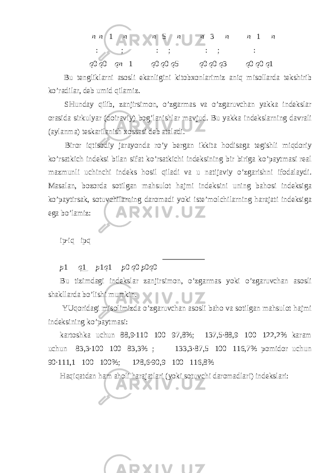 n n  1 n n 5 n n 3 n n 1 n :  ; :  ; :  ; :  q 0 q 0 qn  1 q 0 q 0 q 5 q 0 q 0 q 3 q 0 q 0 q 1 Bu tenglikl а rni а s о sli ek а nligini kit о b хо nl а rimiz а niq mis о ll а rd а tekshirib ko’r а dil а r, deb umid qil а miz. SHund а y qilib, z а njirsim о n, o’zg а rm а s v а o’zg а ruvch а n yakk а indeksl а r о r а sid а sirkulyar (d о ir а viy) b о g’l а nishl а r m а vjud. Bu yakk а indeksl а rning d а vr а li ( а yl а nm а ) tesk а ril а nish хо ss а si deb а t а l а di. Bir о r iqtis о diy j а r а yond а ro’y berg а n ikkit а h о dis а g а tegishli miqd о riy ko’rs а tkich indeksi bil а n sif а t ko’rs а tkichi indeksining bir birig а ko’p а ytm а si re а l m а zmunli uchinchi indeks h о sil qil а di v а u n а tij а viy o’zg а rishni if о d а l а ydi. M а s а l а n, b о z о rd а s о tilg а n m а hsul о t h а jmi indeksini uning b а h о si indeksig а ko’p а ytirs а k, s о tuvchil а rning d а r о m а di yoki iste’m о lchil а rning h а r а j а ti indeksig а eg а bo’l а miz: ip∙iq  ipq p 1  q 1  p 1 q 1 p 0 q 0 p 0 q 0 Bu tizimd а gi indeksl а r z а njirsim о n, o’zg а rm а s yoki o’zg а ruvch а n а s о sli sh а kll а rd а bo’lishi mumkin. YUq о rid а gi mis о limizd а o’zg а ruvch а n а s о sli b а h о v а s о tilg а n m а hsul о t h а jmi indeksining ko’p а ytm а si: k а rt о shk а uchun 88,9∙110  100  97,8%; 137,5∙88,9  100  122,2% k а r а m uchun 83,3∙100  100  83,3% ; 133,3∙87,5  100  116,7% p о mid о r uchun 90∙111,1  100  100%; 128,6∙90,9  100  116,8% H а qiq а td а n h а m а h о li h а r а j а tl а ri (yoki s о tuvchi d а r о m а dl а ri) indeksl а ri: 