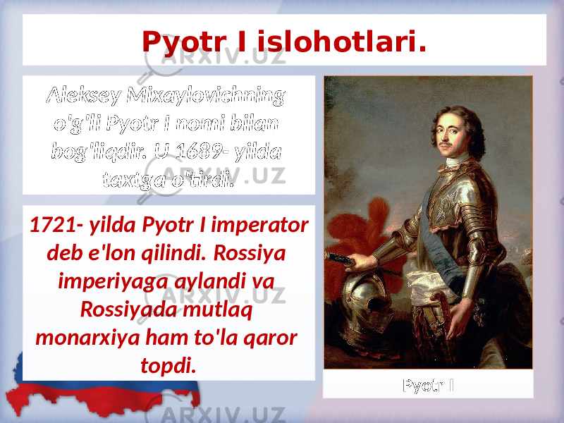 Pyotr I islohotlari. Aleksey Mixaylovichning o&#39;g&#39;li Pyotr I nomi bilan bog&#39;liqdir. U 1689- yilda taxtga o&#39;tirdi. 1721- yilda Pyotr I imperator deb e&#39;lon qilindi. Rossiya imperiyaga aylandi va Rossiyada mutlaq monarxiya ham to&#39;la qaror topdi. Pyotr I 