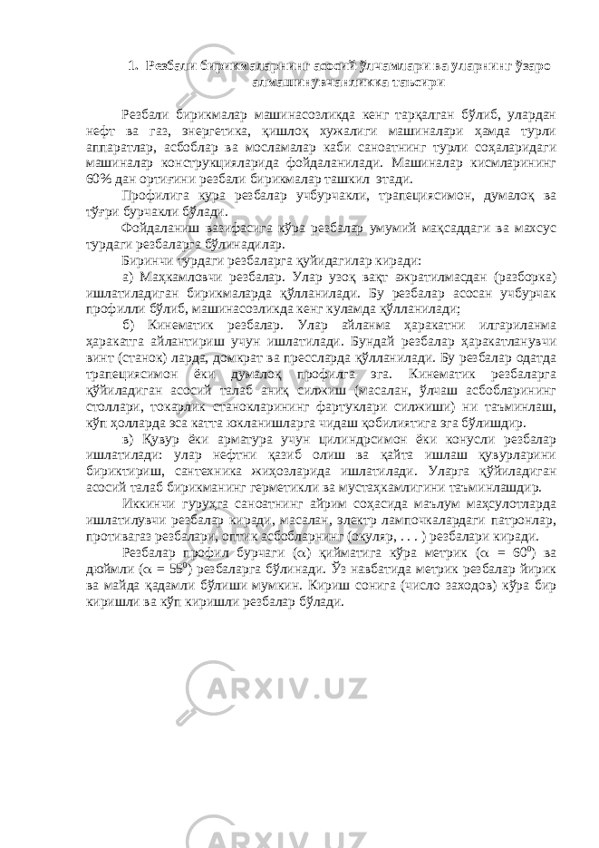 1. Резбали бирикмаларнинг асосий ўлчамлари ва уларнинг ўзаро алмашинувчанликка таъсири Резбали бирикмалар машинасозликда кенг тарқалган бўлиб, улардан нефт ва газ, энергетика, қишлоқ хужалиги машиналари ҳамда турли аппаратлар, асбоблар ва мосламалар каби саноатнинг турли соҳаларидаги машиналар конструкцияларида фойдаланилади. Машиналар кисмларининг 60% дан ортиғини резбали бирикмалар ташкил этади. Профилига кура резбалар учбурчакли, трапециясимон, думалоқ ва тўғри бурчакли бўлади. Фойдаланиш вазифасига кўра резбалар умумий мақсаддаги ва махсус турдаги резбаларга бўлинадилар. Биринчи турдаги резбаларга қуйидагилар киради: а) Маҳкамловчи резбалар. Улар узоқ вақт ажратилмасдан (разборка) ишлатиладиган бирикмаларда қўлланилади. Бу резбалар асосан учбурчак профилли бўлиб, машинасозликда кенг куламда қўлланилади; б) Кинематик резбалар. Улар айланма ҳаракатни илгариланма ҳаракатга айлантириш учун ишлатилади. Бундай резбалар ҳаракатланувчи винт (станок) ларда, домкрат ва прессларда қўлланилади. Бу резбалар одатда трапециясимон ёки думалоқ профилга эга. Кинематик резбаларга қўйиладиган асосий талаб аниқ силжиш (масалан, ўлчаш асбобларининг столлари, токарлик станокларининг фартуклари силжиши) ни таъминлаш, кўп ҳолларда эса катта юкланишларга чидаш қобилиятига эга бўлишдир. в) Қувур ёки арматура учун цилиндрсимон ёки конусли резбалар ишлатилади: улар нефтни қазиб олиш ва қайта ишлаш қувурларини бириктириш, сантехника жиҳозларида ишлатилади. Уларга қўйиладиган асосий талаб бирикманинг герметикли ва мустаҳкамлигини таъминлашдир. Иккинчи гуруҳга саноатнинг айрим соҳасида маълум маҳсулотларда ишлатилувчи резбалар киради, масалан, электр лампочкалардаги патронлар, противагаз резбалари, оптик асбобларнинг (окуляр, . . . ) резбалари киради. Резбалар профил бурчаги (  ) қийматига кўра метрик (  = 60 0 ) ва дюймли (  = 55 0 ) резбаларга бўлинади. Ўз навбатида метрик резбалар йирик ва майда қадамли бўлиши мумкин. Кириш сонига (число заходов) кўра бир киришли ва кўп киришли резбалар бўлади. 