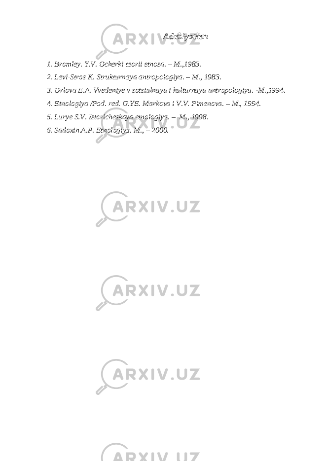 Adabiyotlar: 1. Bromley. Y.V. Ocherki teorii etnosa. – M.,1983. 2. Levi-Stros K. Strukturnaya antropologiya. – M., 1983. 3. Orlova E.A. Vvedeniye v sotsialnuyu i kulturnuyu antropologiyu. -M.,1994. 4. Etnologiya /Pod. red. G.YE. Markova i V.V. Pimenova. – M., 1994. 5. Lurye S.V. Istoricheskaya etnologiya. – M., 1998. 6. Sadoxin.A.P. Etnologiya. M., – 2000. 