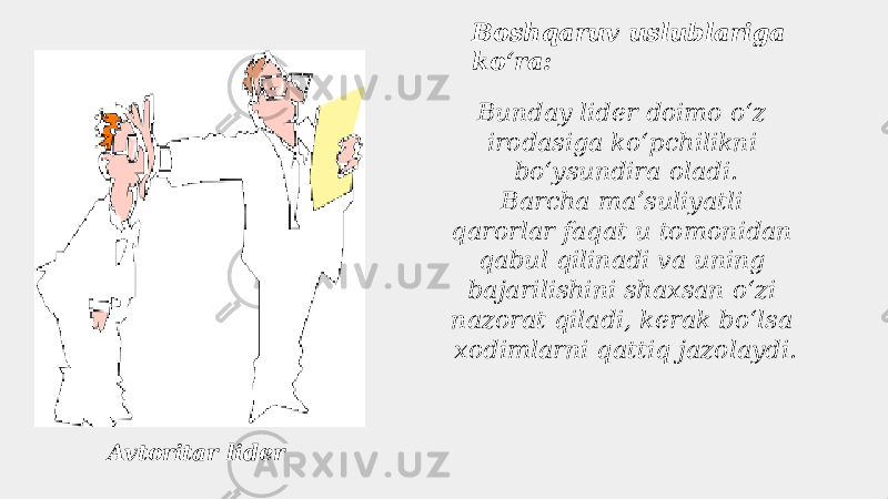 Boshqaruv uslublariga koʻra: Avtoritar lider Bunday lider doimo oʻz irodasiga koʻpchilikni boʻysundira oladi. Barcha maʼsuliyatli qarorlar faqat u tomonidan qabul qilinadi va uning bajarilishini shaxsan oʻzi nazorat qiladi, kerak boʻlsa xodimlarni qattiq jazolaydi.   