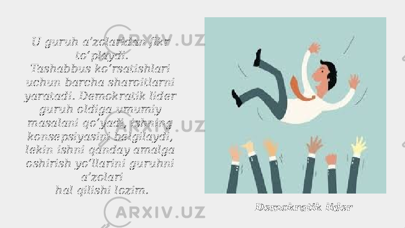 Demokratik liderU guruh aʼzolaridan fikr toʻplaydi. Tashabbus koʻrsatishlari uchun barcha sharoitlarni yaratadi. Demokratik lider guruh oldiga umumiy masalani qoʻyadi, ishning konsepsiyasini belgilaydi, lekin ishni qanday amalga oshirish yoʻllarini guruhni aʼzolari hal qilishi lozim. 