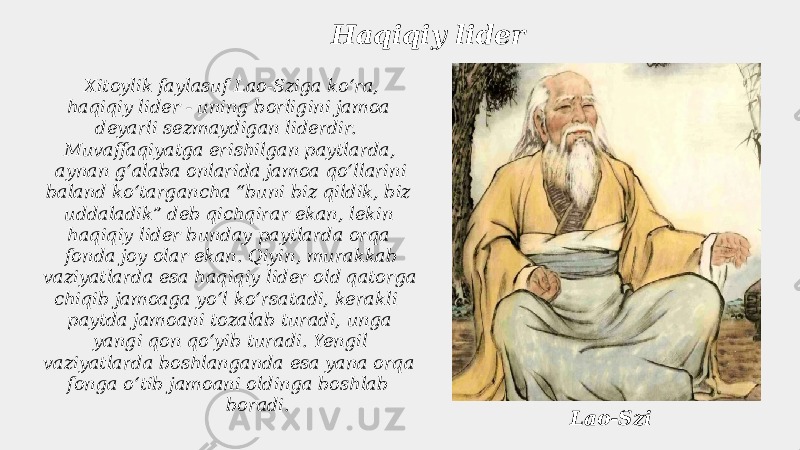  Xitoylik faylasuf Lao-Sziga koʻra, haqiqiy lider - uning borligini jamoa deyarli sezmaydigan liderdir. Muvaffaqiyatga erishilgan paytlarda, aynan gʻalaba onlarida jamoa qoʻllarini baland koʻtargancha “buni biz qildik, biz uddaladik” deb qichqirar ekan, lekin haqiqiy lider bunday paytlarda orqa fonda joy olar ekan. Qiyin, murakkab vaziyatlarda esa haqiqiy lider old qatorga chiqib jamoaga yoʻl koʻrsatadi, kerakli paytda jamoani tozalab turadi, unga yangi qon qoʻyib turadi. Yengil vaziyatlarda boshlanganda esa yana orqa fonga oʻtib jamoani oldinga boshlab boradi. Haqiqiy lider Lao-Szi 