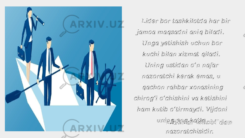  Lider bor tashkilotda har bir jamoa maqsadni aniq biladi. Unga yetishish uchun bor kuchi bilan xizmat qiladi. Uning ustidan oʻn nafar nazoratchi kerak emas, u qachon rahbar xonasining chirogʻi oʻchishini va ketishini ham kutib oʻtirmaydi. Vijdoni uning eng katta nazoratchisidir.&#34;Liderlar kitobi&#34;dan 