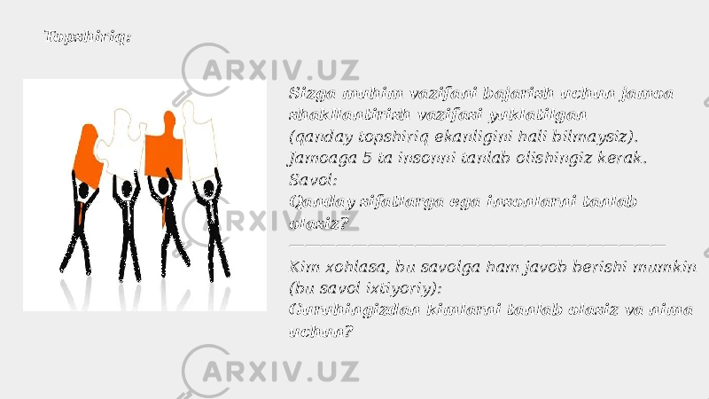 Topshiriq: Sizga muhim vazifani bajarish uchun jamoa shakllantirish vazifasi yuklatilgan (qanday topshiriq ekanligini hali bilmaysiz). Jamoaga 5 ta insonni tanlab olishingiz kerak. Savol: Qanday sifatlarga ega insonlarni tanlab olasiz? ———————————————————————— Kim xohlasa, bu savolga ham javob berishi mumkin (bu savol ixtiyoriy): Guruhingizdan kimlarni tanlab olasiz va nima uchun? 