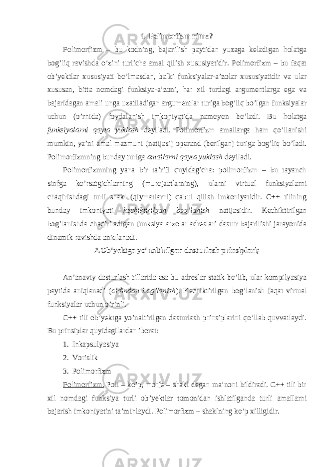 1. Polimorfizm nima? Polimorfizm – bu kodning, bajarilish paytidan yuzaga keladigan holatga bog’liq ravishda o’zini turlicha amal qilish xususiyatidir. Polimorfizm – bu faqat ob’yektlar xususiyati bo’lmasdan, balki funksiyalar-a’zolar xususiyatidir va ular xususan, bitta nomdagi funksiya-a’zoni, har xil turdagi argumentlarga ega va bajaridagan amali unga uzatiladigan argumentlar turiga bog’liq bo’lgan funksiyalar uchun (o’rnida) foydalanish imkoniyatida namoyon bo’ladi. Bu holatga funksiyalarni qayta yuklash deyiladi. Polimorfizm amallarga ham qo’llanishi mumkin, ya’ni amal mazmuni (natijasi) operand (berilgan) turiga bog’liq bo’ladi. Polimorfizmning bunday turiga amallarni qayta yuklash deyiladi. Polimorfizmning yana bir ta’rifi quyidagicha: polimorfizm – bu tayanch sinfga ko’rsatgichlarning (murojaatlarning), ularni virtual funksiyalarni chaqirishdagi turli shakl (qiymatlarni) qabul qilish imkoniyatidir. C++ tilining bunday imkoniyati kechiktirilgan bog’lanish natijasidir. Kechiktirilgan bog’lanishda chaqiriladigan funksiya-a’zolar adreslari dastur bajarilishi jarayonida dinamik ravishda aniqlanadi. 2.Ob’yektga yo’naltirilgan dasturlash prinsiplari; An’anaviy dasturlash tillarida esa bu adreslar statik bo’lib, ular kompilyasiya paytida aniqlanadi ( oldindan bog’lanish ). Kechiktirilgan bog’lanish faqat virtual funksiyalar uchun o’rinli. C++ tili ob’yektga yo’naltirilgan dasturlash prinsiplarini qo’llab quvvatlaydi. Bu prinsiplar quyidagilardan iborat: 1. Inkapsulyasiya 2. Voris lik 3. Polimorfizm Polimorfizm. Poli – ko’p, morfe – shakl degan ma’noni bildiradi. C++ tili bir xil nomdagi funksiya turli ob’yektlar tomonidan ishlatilganda turli amallarni bajarish imkoniyatini ta’minlaydi. Polimorfizm – shaklning ko’p xilligidir. 