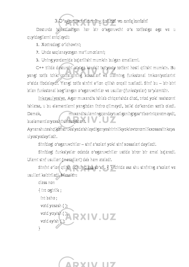 3.O’zgaruvchilarning toifasi va aniqlanishi Dasturda ishlatiladigan h ar bir o’ zgaruvchi o’ z toifa s iga ega va u q uyidagilarni ani q laydi: 1. Xotiradagi o’ lchovini; 2. Unda saql anayotgan ma’lumotlarni; 3. Uning yordamida bajarilishi mumkin bulgan amallarni. C++ tilida dasturchi o’ ziga kerakli ixtiyoriy toifani h osil q ilishi mumkin. Bu yangi toifa ichki toifalarning xossalari va ularning funksional imkoniyatlarini o’ zida ifodalaydi. Yangi toifa sinfni e’lon q ilish or q ali t u ziladi. Sinf bu – bir-biri bilan funksional bo g’ langan o’zgaruvchilar va usullar (funksiyalar) t o’ plamidir. Inkapsulyasiya. Agar muxandis ishlab chiqarishda diod, triod yoki rezistorni ishlatsa, u bu elementlarni yangitdan ihtiro qilmaydi, balki do’kondan sotib oladi. Demak, muxandisularningqandaytuzilganligigae’tiboriniqaratmaydi, buelementlaryaxshiishlasayetarli. Aynanshutashqikonstruksiyadaishlaydiganyashirinlikyokiavtonomlikxossasiinkaps ulyasiyadeyiladi. Sinfdagi o’zgaruvchilar – sinf a’zolari yoki sinf xossalari deyiladi. Sinfdagi funksiyalar odatda o’zgaruvchilar ustida biror bir amal bajaradi. Ularni sinf usullari (metodlari) deb h am ataladi. Sinfni e’lon qilish uchun class so’zi , { } ichida esa shu sinfning a’zolari va usullari keltiriladi. Masalan: class non { int ogirlik ; int baho ; void yasash ( ); void yopish ( ); void eyish ( ); } 