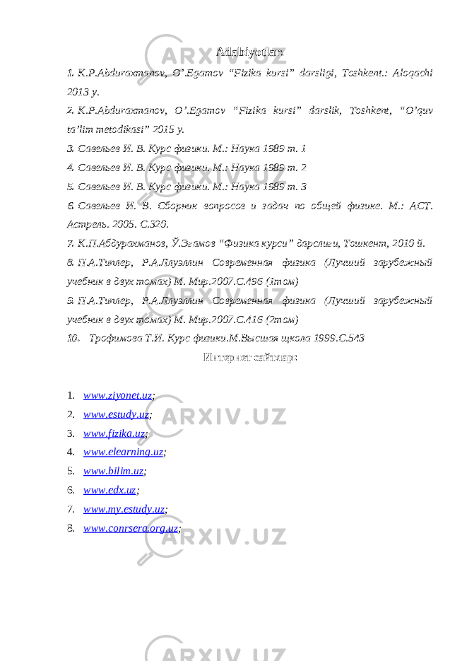 Adabiyotlar: 1. K.P.Abduraxmanov, O’.Egamov “Fizika kursi” darsligi, Toshkent.: Aloqachi 2013 y. 2. K.P.Abduraxmanov, O’.Egamov “Fizika kursi” darslik, Toshkent, “O’quv ta’lim metodikasi” 2015 y. 3. Савельев И. В. Курс физики. М.: Наука 1989 т. 1 4. Савельев И. В. Курс физики. М.: Наука 1989 т. 2 5. Савельев И. В. Курс физики. М.: Наука 1989 т. 3 6. Савельев И. В. Сборник вопросов и задач по общей физик е . М.: АСТ. Астрель. 2005. С.320. 7. К.П.Абдурахманов, Ў.Эгамов “ Физика курси” дарслиги, Тошкент, 2010 й. 8. П.А.Типлер, Р.А.Ллуэллин Современная физика (Лучший зарубежный учебник в двух томах) М. Мир.2007.С.496 (1том) 9. П.А.Типлер, Р.А.Ллуэллин Современная физика (Лучший зарубежный учебник в двух томах) М. Мир.2007.С.416 (2том) 10. Трофимова Т.И. Курс физики.М.Высшая щкола 1999.С.543 Интернет сайтлар: 1. www.ziyonet.uz ; 2. www.estudy.uz ; 3. www.fizika.uz ; 4. www.elearning.uz ; 5. www.bilim.uz ; 6. www.edx.uz ; 7. www.my.estudy.uz ; 8. www.conrsera.org.uz ; 