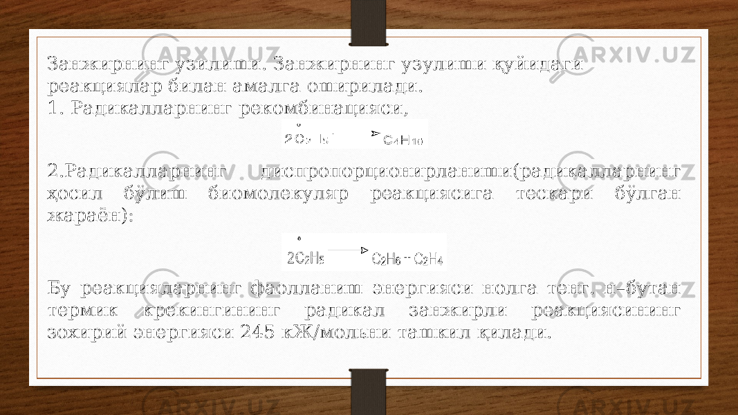 Занжирнинг узилиши. Занжирнинг узулиши қуйидаги реакциялар билан амалга оширилади. 1. Радикалларнинг рекомбинацияси, 2.Радикалларнинг диспропорционирланиши(радикалларнинг ҳосил бўлиш биомолекуляр реакциясига тескари бўлган жараён): Бу реакцияларнинг фаолланиш энергияси нолга тенг. н–бутан термик крекингининг радикал занжирли реакциясининг зохирий энергияси 245 кЖ/мольни ташкил қилади. 