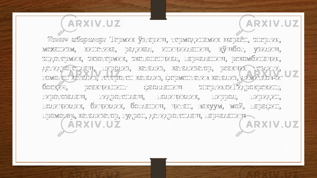 Таянч иборалар: Термик ўзгариш, термодинамик жараён, энергия, механизм, кинетика, радикал, иницииланиш, қўшбоғ, узилиш, эндотермик, экзотермик, экспоненциал, парчаланиш, рекомбинация, дегидрогенлаш, пиролиз, катализ, катализатор, реакция тезлиги, гомоген катализ, гетероген катализ, ферментатив катализ, лимитловчи босқич, реакциянинг фаолланиш энергиясиГидрокрекинг, гиротозалаш, гидрогенлаш, полициклик, пиррол, пиридин, полициклик, бициклик, боғланиш, цитан, вакуум, мой, парафин, промотор, катализатор, гудрон, дегидрогенлаш, парчаланиш 