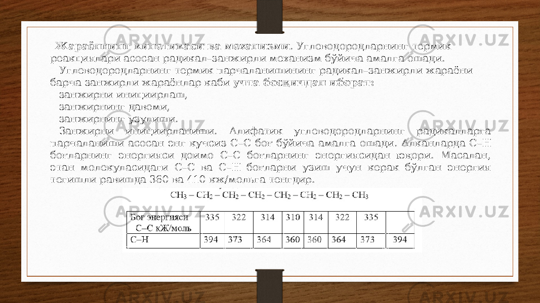 Жараённинг кинетикаси ва механизми . Углеводородларнинг термик реакциялари асосан радикал–занжирли механизм бўйича амалга ошади. Углеводородларнинг термик парчаланишининг радикал–занжирли жараёни барча занжирли жараёнлар каби учта босқичдан иборат: занжирни инициирлаш, занжирнинг давоми, занжирнинг узулиши. Занжирни инициирланиши. Алифатик углеводородларнинг радикалларга парчаланиши асосан энг кучсиз С–С боғ бўйича амалга ошади. Алканларда С–Н боғларнинг энергияси доимо С–С боғларнинг энергиясидан юқори. Масалан, этан молекуласидаги С–С ва С–Н боғларни узиш учун керак бўлган энергия тегишли равишда 360 ва 410 кж/мольга тенгдир. 