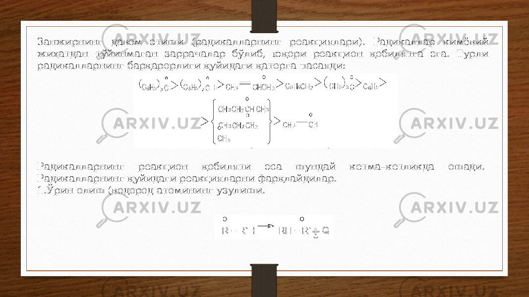 Занжирнинг давом этиши (радикалларнинг реакциялари). Радикаллар кимёвий жиҳатдан тўйинмаган заррачалар бўлиб, юқори реакцион қобилятга эга. Турли радикалларнинг барқарорлиги қуйидаги қаторга пасаяди: Радикалларнинг реакцион қобиляти эса шундай кетма–кетликда ошади. Радикалларнинг қуйидаги реакцияларни фарқлайдилар. 1. Ўрин олиш (водород атомининг узулиши. 