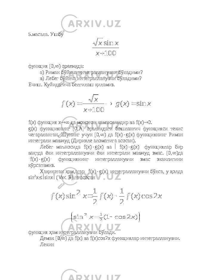 5.масала. Ушбу100 sin  x x x функция [0,  ) оралиқда: а) Риман бўйича интегралланувчи бўладими? в) Лебег бўйича интегралланувчи бўладими? Ечиш. Қуйидагича белгилаш қиламиз. x x g x x x f sin ) ( 100 ) (     f ( x ) функция х  да монотон камаювчидир ва f ( x )  0. g ( x ) функциянинг [0, A ] оралиқдаги бошланғич функцияси текис чегараланган. Шунинг учун [0,  ) да f ( x )  g ( x ) функциянинг P иман интеграли мавжуд (Дирихле аломатига асосан). Лебег маъносида f ( x )  g ( x ) ва  f ( x )  g ( x )  функциялар бир вақтда ёки интегралланувчи ёки интеграли мавжуд эмас. [0,  )да  f ( x )  g ( x )  функциянинг интегралланувчи эмас эканлигини кўрсатамиз. Ҳақиқатан ҳам,агар  f ( x )  g ( x )  интегралланувчи бўлса, у ҳолда sin 2 x  sinx  (  x  R ) га асосан x x f x f x x f 2 cos ) ( 2 1 ) ( 2 1 2 sin ) (           ) 2 cos 1( sin 2 1 2 x x функция ҳам интегралланувчи бўлади. Демак [0,  ) да f ( x ) ва f ( x ) cos 2 x функциялар интегралланувчи. Лекин 