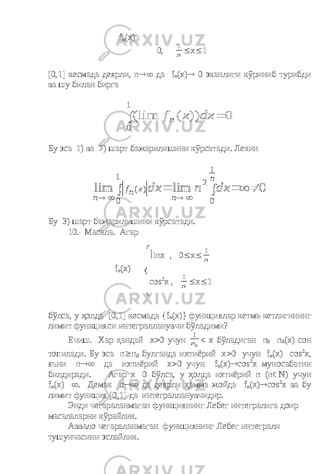  f n ( x )  0, n 1  x  1 [0,1] кесмада деярли, n  да f n ( x )  0 эканлиги кўриниб турибди ва шу билан бирга 0 )) ( (lim 1 0   dx x fn Бу эса 1) ва 2) шарт бажарилишини кўрсатади. Лекин 0 lim lim 1 0 2 1 0 ) (           n n x nf n dx n dx Бу 3) шарт бажарилишини кўрсатади. 10.- Масала. Агар  lnx  , 0  x  n 1 f n ( x )  cos 2 x , n 1  x  1 бўлса, у ҳолда [0,1] кесмада { f n ( x )} функциялар кетма-кетлигининг лимит функцияси интегралланувчи бўладими? Ечиш. Хар қандай х  0 учун 0 1 n  х бўладиган n 0  n 0 ( x ) сон топилади. Бу эса n  n 0 булганда ихтиёрий х  0 учун f n ( x )  cos 2 x , яъни n  да ихтиёрий х  0 учун f n ( x )  cos 2 x муносабатни билдиради. Агар х  0 бўлса, у ҳолда ихтиёрий n ( n  N ) учун f n ( x )  . Демак n  да деярли ҳамма жойда f n ( x )  с os 2 x ва бу лимит функция [0,1] да интегралланувчидир. Энди чегараланмаган функциянинг Лебег интегралига доир масалаларни кўрайлик. Аввало чегараланмаган функциянинг Лебег интеграли тушунчасини эслайлик. 