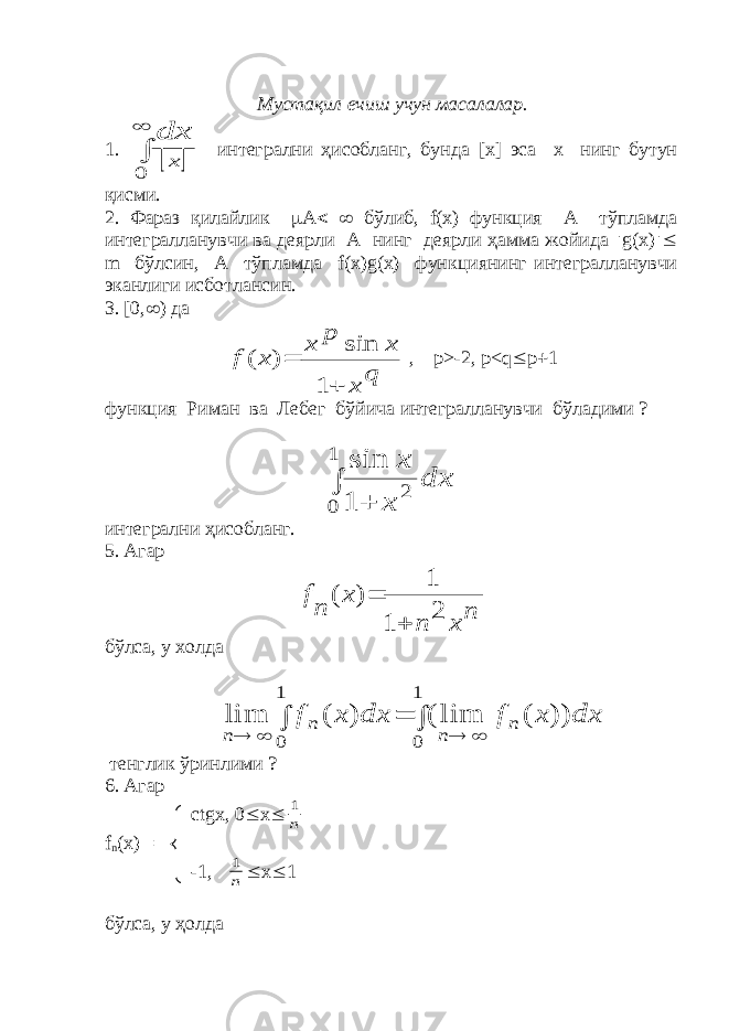  Мустақил ечиш учун масалалар. 1.     0 x dx интегрални ҳисобланг, бунда [ x ] эса х нинг бутун қисми. 2. Фараз қилайлик  А   бўлиб, f ( x ) функция А тўпламда интегралланувчи ва деярли А нинг деярли ҳамма жойида  g ( x )  m бўлсин, А тўпламда f ( x ) g ( x ) функциянинг интегралланувчи эканлиги исботлансин. 3. [0,  ) да q x x p x x f   1 sin ) ( , p >-2, p < q  p  1 функция Риман ва Лебег бўйича интегралланувчи бўладими ?   1 0 2 1 sin dx x x интегрални ҳисобланг. 5. Агар n x n x n f 2 1 1 ) (   бўлса, у холда        1 0 1 0 )) ( lim ( ) ( lim dx x f dx x f n n n n тенглик ўринлими ? 6. Агар ctgx , 0  x  n 1 f n ( x )  -1, n 1  x  1 бўлса, у ҳолда 