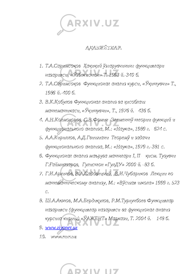 АДАБИЁТЛАР. 1. Т.А.Саримсоқов Ҳақиқий ўзгарувчининг функциялари назарияси, «Ўзбекистон» Т. 1993 й.-340 б. 2. Т.А.Саримсоқов Функционал анализ курси, «Ўқитувчи» Т., 1986 й.-400 б. 3. В.К.Қобулов Функционал анализ ва ҳисоблаш математикаси, «Ўқитувчи», Т., 1976 й. –436 б. 4. А.Н.Колмогоров, С.В.Фомин Элементў теории функций и функционального анализа, М.: «Наука», 1989 г. –624 с. 5. А.А.Кириллов, А.Д.Гвишиани Теоремў и задачи функционального анализа, М.: «Наука», 1979 г.-381 с. 6. Функционал анализ маъруза матнлари I , II – қисм. Тузувчи Г.Ғаймназаров, Гулистон «ГулДУ» 2000 й. -83 б. 7. Г.И.Архипов, В.А.Садовничий, В.И.Чубариков Лекции по математическому анализу, М.: «Вўсшая школа» 1999 г. 523 с. 8. Ш.А.Аюпов, М.А.Бердиқулов, Р.М.Турғунбоев Функциялар назарияси (функциялар назарияси ва функционал анализ курсига кириш) «ЎАЖБНТ» Маркази, Т. 2004 й. – 148 б. 9. www.ziyonet.uz 10. www.nur.uz 