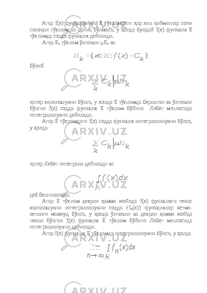  Агар f ( x ) функциянинг Е тўпламдаги ҳар хил қийматлар сони саноқли тўпламдан ортиқ бўлмаса, у ҳолда бундай f ( x ) функция Е тўпламда содда функция дейилади. Агар Е к тўплам ўлчовли  Е к ва} ) ( : { k C x f E x k E    бўлиб k E k k C   қатор яқинлашувчи бўлса, у холда Е тўпламда берилган ва ўлчовли бўлган f ( x ) содда функция Е тўплам бўйича Лебег маъносида интегрлланувчи дейилади. Агар Е тўпламдаги f ( x ) содда функция интегралланувчи бўлса, у ҳолда k E k k C   қатор Лебег интеграли дейилади ва  E dx x f ) ( деб белгиланади. Агар Е тўплам деярли ҳамма жойида f ( x ) функцияга текис яқинлашувчи интегралланувчи содда { f n ( x )} функциялар кетма- кетлиги мавжуд бўлса, у ҳолда ўлчовли ва деярли ҳамма жойда чекли бўлган f ( x ) функция Е тўплам бўйича Лебег маъносида интегралланувчи дейилади. Агар f ( x ) функция Е тўпламда интегралланувчи бўлса, у ҳолда    E dx x n f n ) ( lim 