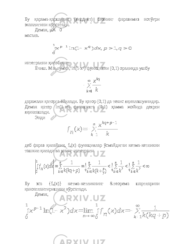 Бу қарама-қаршилик (зиддият) бизнинг фаразимиз нотўғри эканлигини кўрсатади. Демак,  0 масала. 0 ,1 , ) 1 ln( 1 0 1      q p dx x x q p интегрални ҳисобланг. Ечиш. Маълумки, ln (1- x q ) функцияни [0,1) оралиқда ушбу     1 k kq k x даражали қаторга ёйилади. Бу қатор [0,1) да текис яқинлашувчидир. Демак қатор ln (1- x q ) функцияга [0,1) ҳамма жойида деярли яқинлашади. Энди       n k p kq k x x n f 1 1 ) ( деб фараз қилайлик. f n ( x ) функциялар ўсмайдиган кетма-кетликни ташкил қилади ва унинг интеграли                  n kq n kq n k p q n k k k k k p kq k dx x nf 1 2 1 1 2 1 1 2 1 1 1 0 1 1 ) ( 1 ) ( 1 ) ( Бу эса { f n ( x )} кетма-кетликнинг 8.теорема шартларини қаноатлантиришини кўрсатади. Демак,              1 1 0 1 0 2 1 ) ( 1 ) ( lim ) 1 ln( k n p p kq k dx x n f dx x x 