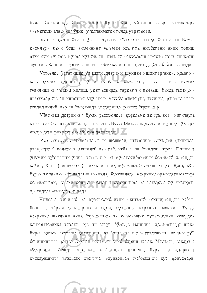 билан биргаликда бажарганлар. Шу сабабли, уйғониш даври рассомлари чизматасвирларини тўлиқ тугалланмаган ҳолда учратамиз. Бошни қомат билан ўзаро мутаносиблигини аниқлаб ишлаш. Қомат қисмлари яъни бош қисмининг умумий қоматга нисбатини аниқ топиш вазифаси туради. Бунда кўз билан чамалаб таққослаш нисбатларни аниқлаш мумкин. Бошнинг қоматга неча нисбат келишини қаламда ўлчаб белгиланади. Устозлар ўргатишда ўз шогирдларини шундай ишонтирганки, қоматни конструктив қуришни, тўғри тушуниб бажариш, инсоннинг анатомик тузилишини таҳлил қилиш, рангтасвирда ҳаракатни пайқаш, бунда тасвирни штрихлар билан ишлашга ўқувчини мажбурламасдан, аксинча, рангтасвирни таҳлил қилиб, қуриш босқичида қолдиришга рухсат берганлар. Уйғониш даврининг буюк рассомлари қоралама ва ҳомаки чизгиларга катта эътибор ва аҳамият қаратганлар. Буюк Микеланджелонинг ушбу сўзлари юқоридаги фикрларнинг ёрқин далилидир. Моделировка. Чизматасвирни шошмай, шаклнинг фазадаги (айниқса, ракурсдаги) ҳолатини яхшилаб кузатиб, кейин иш бошлаш керак. Бошнинг умумий кўриниши унинг катталиги ва мутаносиблигини белгилаб олгандан кейин, ўрта (симметрия) чизиқни аниқ мўлжаллаб олиш зарур. Қош, кўз, бурун ва оғизни ифодаловчи чизиқлар ўтказилади, уларнинг орасидаги масофа белгиланади, негаки бош ён томонга бурилганда ва ракурсда бу чизиқлар орасидаги масофа ўзгаради. Чизмага киритиб ва мутаносибликни яхшилаб текширгандан кейин бошнинг айрим қисмларини аниқроқ ифолашга киришиш мумкин. Бунда уларнинг шаклини аниқ берилишига ва умумийлик хусусиятини назардан қочирмасликка харакат қилиш зарур бўлади. Бошнинг ҳолатларида шакл бирон қисми юзасинг қисқариши ва бошқасининг катталашиши қандай рўй беришишини доимо фикран тасаввур этиб бориш керак. Масалан, юқорига кўтарилган бошда вертикал жойлашган пешона, бурун, яноқларнинг қисқаришини кузатсак аксинча, горизонтал жойлашган кўз доиралари, 