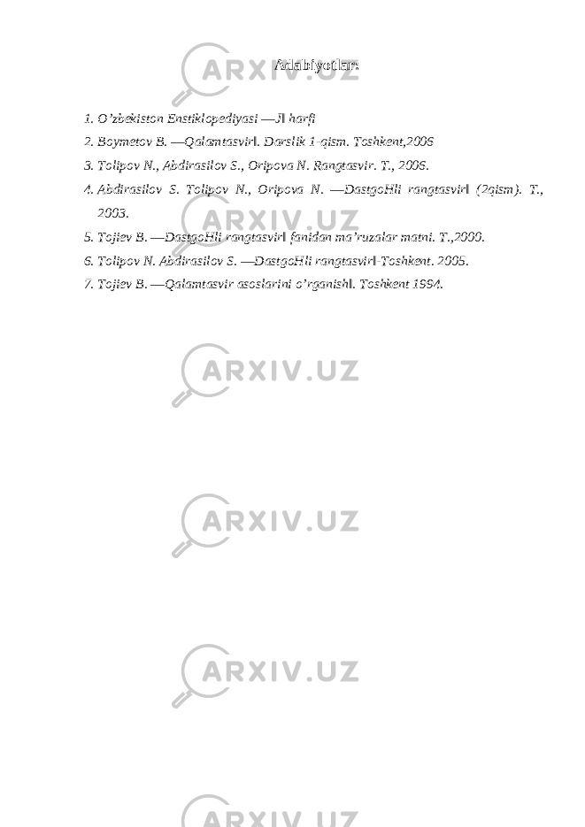 Adabiyotlar : 1. O’zbekiston Enstiklopediyasi ―J‖ harfi 2. Boymetov B. ―Qalamtasvir‖. Darslik 1-qism. Toshkent,2006 3. Tolipov N., Abdirasilov S., Oripova N. Rangtasvir. T., 2006. 4. Abdirasilov S. Tolipov N., Oripova N. ―DastgoHli rangtasvir‖ (2qism). T., 2003. 5. Tojiev B. ―DastgoHli rangtasvir‖ fanidan ma’ruzalar matni. T.,2000. 6. Tolipov N. Abdirasilov S. ―DastgoHli rangtasvir‖-Toshkent. 2005. 7. Tojiev B. ―Qalamtasvir asoslarini o’rganish‖. Toshkent 1994. 