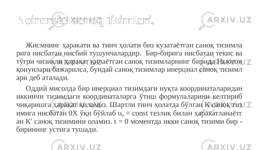 Noinersial sanoq tizimlari. Жисмнинг ҳаракати ва тинч ҳолати биз кузатаётган саноқ тизимла рига нисбатан нисбий тушунчалардир. Бир-бирига нисбатан текис ва тўғри чизиқли ҳаракат қилаётган саноқ тизимларнинг бирида Ньютон қонунлари бажарилса, бундай саноқ тизимлар инерциал саноқ тизимл ари деб аталади. Оддий мисолда бир инерциал тизимдаги нуқта координаталаридан иккинчи тизимдаги координаталарга ўтиш формулаларини келтириб чиқаришга ҳаракат қиламиз. Шартли тинч ҳолатда бўлган К саноқ тиз имига нисбатан 0Х ўқи бўйлаб υ о = const тезлик билан ҳаракатланаётг ан К′ саноқ тизимини оламиз. t = 0 моментда икки саноқ тизими бир - бирининг устига тушади. 