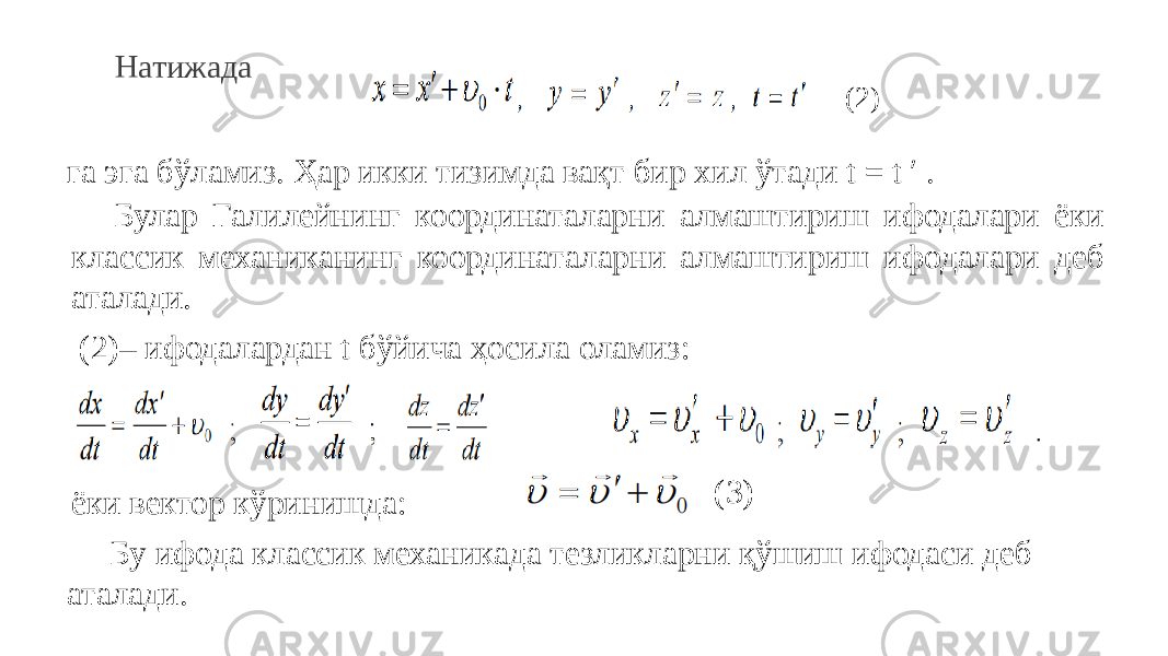 Натижада га эга бўламиз. Ҳар икки тизимда вақт бир хил ўтади t = t ′ . Булар Галилейнинг координаталарни алмаштириш ифодалари ёки классик механиканинг координаталарни алмаштириш ифодалари деб аталади. (2) (2)– ифодалардан t бўйича ҳосила оламиз: ёки вектор кўринишда: (3) Бу ифода классик механикада тезликларни қўшиш ифодаси деб аталади. 