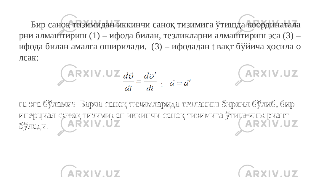 Бир саноқ тизимидан иккинчи саноқ тизимига ўтишда координатала рни алмаштириш (1) – ифода билан, тезликларни алмаштириш эса (3) – ифода билан амалга оширилади. (3) – ифодадан t вақт бўйича ҳосила о лсак: га эга бўламиз. Барча саноқ тизимларида тезланиш бирхил бўлиб, бир инерциал саноқ тизимидан иккинчи саноқ тизимига ўтиш инвариант бўлади. 