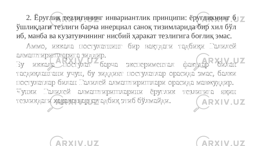 2. Ёруғлик тезлигининг инвариантлик принципи: ёруғликнинг б ўшлиқдаги тезлиги барча инерциал саноқ тизимларида бир хил бўл иб, манба ва кузатувчининг нисбий ҳаракат тезлигига боғлиқ эмас. Аммо, иккала постулатнинг бир вақтдаги тадбиқи Галилей алмаштиришларига зиддир. Бу иккала постулат барча экспериментал фактлар билан тасдиқлангани учун, бу зиддият постулатлар орасида эмас, балки постулатлар билан Галилей алмаштиришлари орасида мавжуддир. Чунки Галилей алмаштиришларини ёруғлик тезлигига яқин тезликдаги ҳаракатларга тадбиқ этиб бўлмайди. 